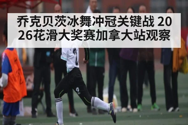 乔克贝茨冰舞冲冠关键战 2026花滑大奖赛加拿大站观察